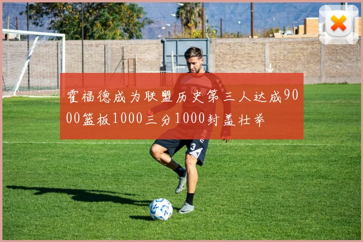 霍福德成为联盟历史第三人达成9000篮板1000三分1000封盖壮举
