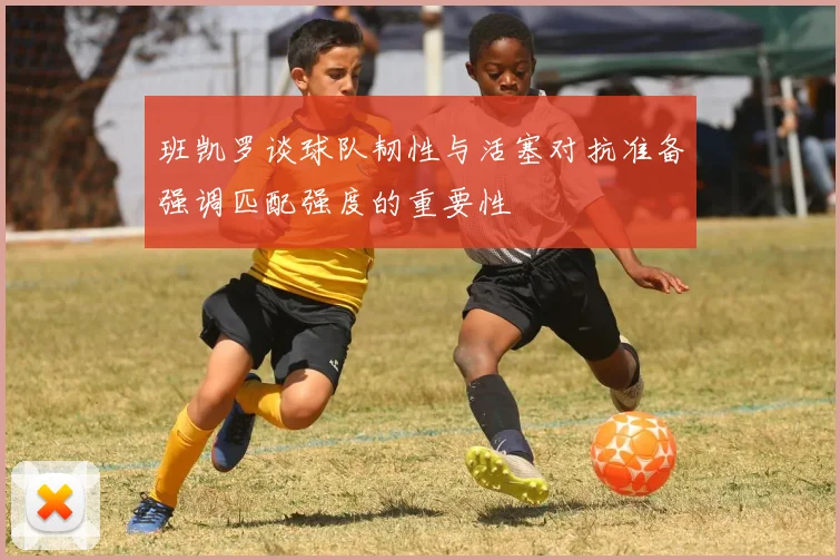 班凯罗谈球队韧性与活塞对抗准备强调匹配强度的重要性