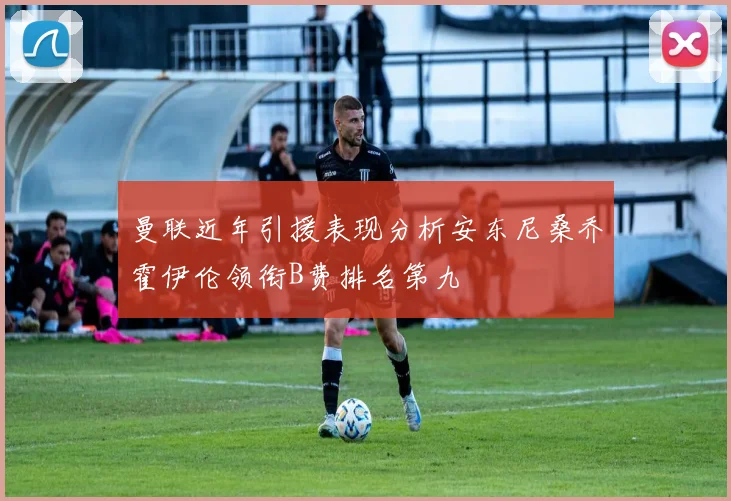 曼联近年引援表现分析安东尼桑乔霍伊伦领衔B费排名第九