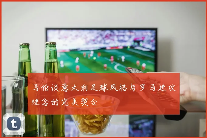 马伦谈意大利足球风格与罗马进攻理念的完美契合