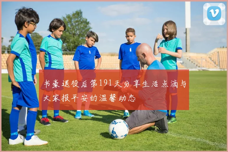 书豪退役后第191天分享生活点滴与大家报平安的温馨动态