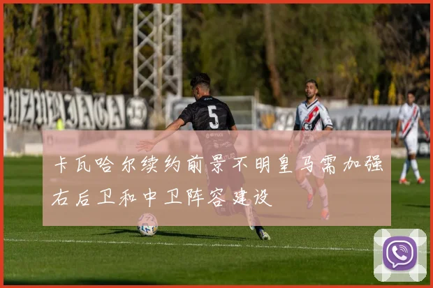 卡瓦哈尔续约前景不明皇马需加强右后卫和中卫阵容建设