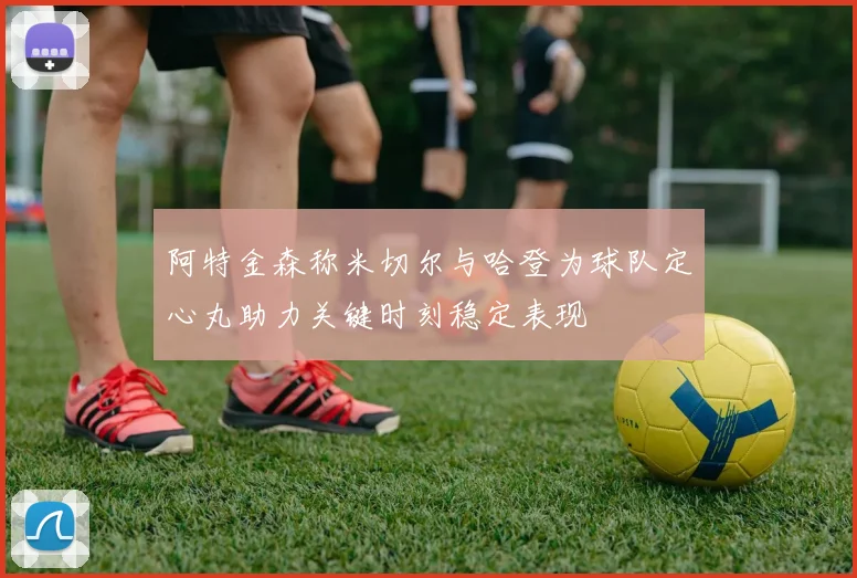 阿特金森称米切尔与哈登为球队定心丸助力关键时刻稳定表现